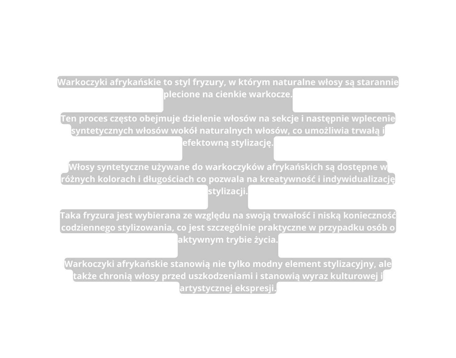 Warkoczyki afrykańskie to styl fryzury w którym naturalne włosy są starannie plecione na cienkie warkocze Ten proces często obejmuje dzielenie włosów na sekcje i następnie wplecenie syntetycznych włosów wokół naturalnych włosów co umożliwia trwałą i efektowną stylizację Włosy syntetyczne używane do warkoczyków afrykańskich są dostępne w różnych kolorach i długościach co pozwala na kreatywność i indywidualizację stylizacji Taka fryzura jest wybierana ze względu na swoją trwałość i niską konieczność codziennego stylizowania co jest szczególnie praktyczne w przypadku osób o aktywnym trybie życia Warkoczyki afrykańskie stanowią nie tylko modny element stylizacyjny ale także chronią włosy przed uszkodzeniami i stanowią wyraz kulturowej i artystycznej ekspresji