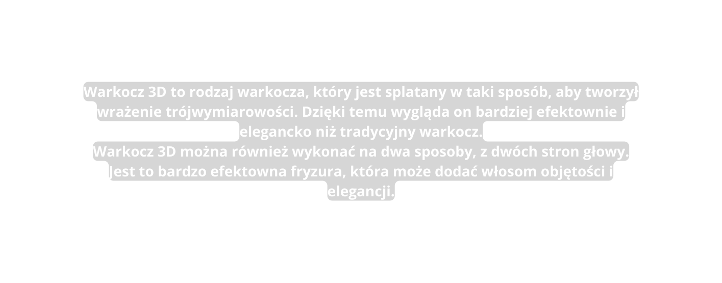 Warkocz 3D to rodzaj warkocza który jest splatany w taki sposób aby tworzył wrażenie trójwymiarowości Dzięki temu wygląda on bardziej efektownie i elegancko niż tradycyjny warkocz Warkocz 3D można również wykonać na dwa sposoby z dwóch stron głowy Jest to bardzo efektowna fryzura która może dodać włosom objętości i elegancji