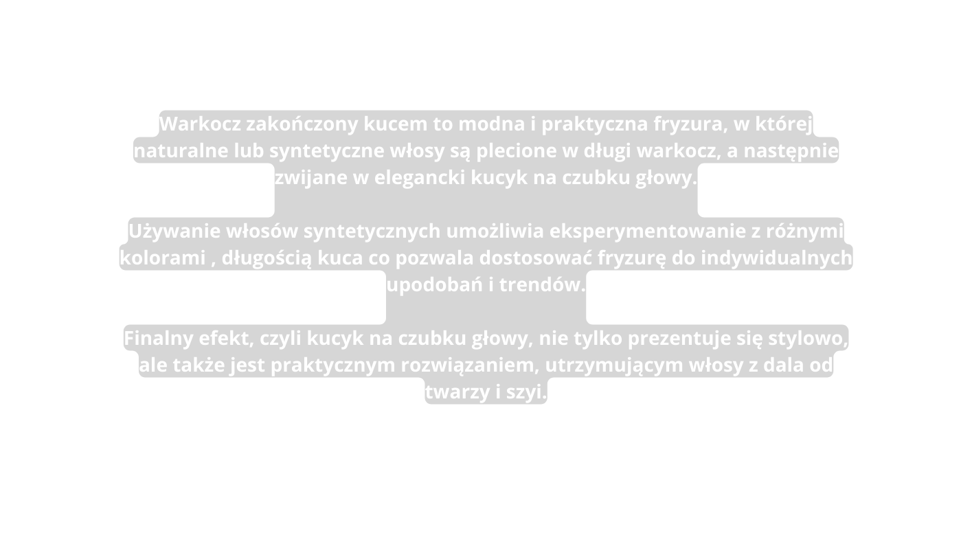 Warkocz zakończony kucem to modna i praktyczna fryzura w której naturalne lub syntetyczne włosy są plecione w długi warkocz a następnie zwijane w elegancki kucyk na czubku głowy Używanie włosów syntetycznych umożliwia eksperymentowanie z różnymi kolorami długością kuca co pozwala dostosować fryzurę do indywidualnych upodobań i trendów Finalny efekt czyli kucyk na czubku głowy nie tylko prezentuje się stylowo ale także jest praktycznym rozwiązaniem utrzymującym włosy z dala od twarzy i szyi