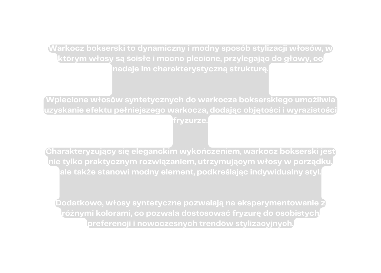 Warkocz bokserski to dynamiczny i modny sposób stylizacji włosów w którym włosy są ścisłe i mocno plecione przylegając do głowy co nadaje im charakterystyczną strukturę Wplecione włosów syntetycznych do warkocza bokserskiego umożliwia uzyskanie efektu pełniejszego warkocza dodając objętości i wyrazistości fryzurze Charakteryzujący się eleganckim wykończeniem warkocz bokserski jest nie tylko praktycznym rozwiązaniem utrzymującym włosy w porządku ale także stanowi modny element podkreślając indywidualny styl Dodatkowo włosy syntetyczne pozwalają na eksperymentowanie z różnymi kolorami co pozwala dostosować fryzurę do osobistych preferencji i nowoczesnych trendów stylizacyjnych