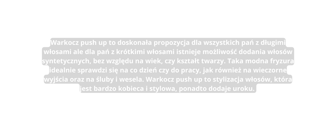 Warkocz push up to doskonała propozycja dla wszystkich pań z długimi włosami ale dla pań z krótkimi włosami istnieje możliwość dodania włosów syntetycznych bez względu na wiek czy kształt twarzy Taka modna fryzura idealnie sprawdzi się na co dzień czy do pracy jak również na wieczorne wyjścia oraz na śluby i wesela Warkocz push up to stylizacja włosów która jest bardzo kobieca i stylowa ponadto dodaje uroku